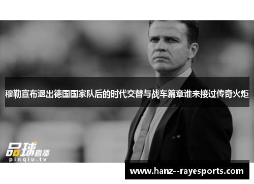 穆勒宣布退出德国国家队后的时代交替与战车篇章谁来接过传奇火炬 穆勒宣布退出德国国家队后的时代交替与战车篇章谁来接过传奇火炬