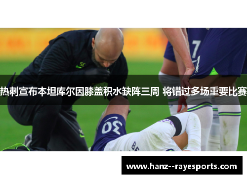 热刺宣布本坦库尔因膝盖积水缺阵三周 将错过多场重要比赛 热刺宣布本坦库尔因膝盖积水缺阵三周 将错过多场重要比赛